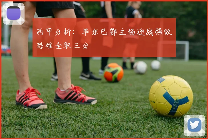 西甲分析：毕尔巴鄂主场迎战强敌恐难全取三分
