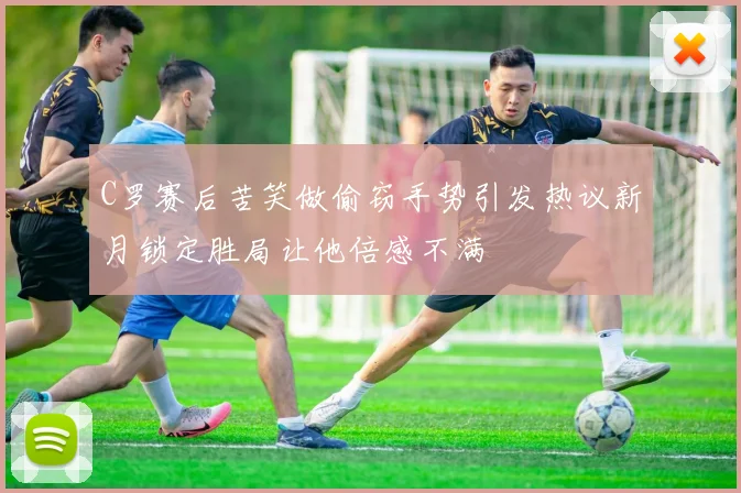 C罗赛后苦笑做偷窃手势引发热议新月锁定胜局让他倍感不满