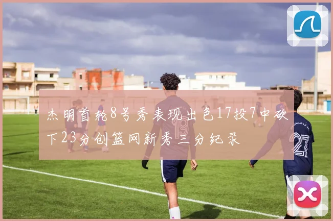 杰明首轮8号秀表现出色17投7中砍下23分创篮网新秀三分纪录