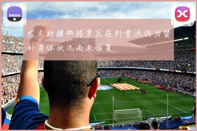 尤文新援热格罗瓦在科索沃仍为替补身体状况尚未恢复