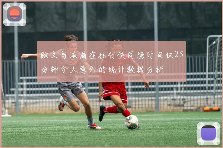 欧文与浓眉在独行侠同场时间仅25分钟令人意外的统计数据分析